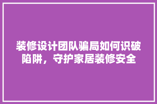 装修设计团队骗局如何识破陷阱，守护家居装修安全