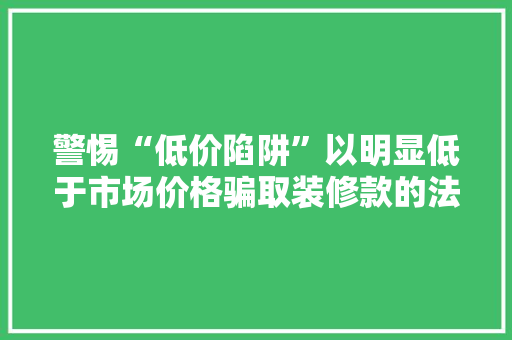 警惕“低价陷阱”以明显低于市场价格骗取装修款的法律解读及防范措施