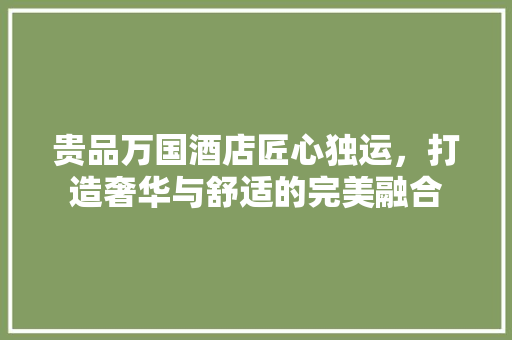 贵品万国酒店匠心独运，打造奢华与舒适的完美融合