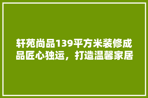 轩苑尚品139平方米装修成品匠心独运，打造温馨家居新典范