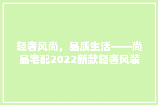 轻奢风尚，品质生活——尚品宅配2022新款轻奢风装修