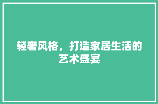 轻奢风格，打造家居生活的艺术盛宴
