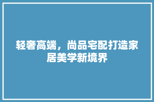 轻奢高端，尚品宅配打造家居美学新境界