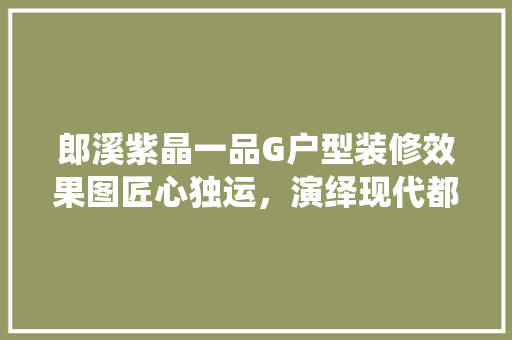 郎溪紫晶一品G户型装修效果图匠心独运，演绎现代都市家居美学